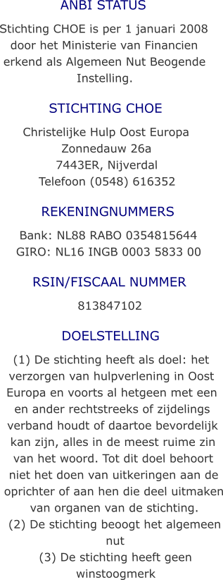 ANBI STATUS Stichting CHOE is per 1 januari 2008 door het Ministerie van Financien erkend als Algemeen Nut Beogende Instelling. STICHTING CHOE Christelijke Hulp Oost Europa Zonnedauw 26a 7443ER, Nijverdal Telefoon (0548) 616352 REKENINGNUMMERS Bank: NL88 RABO 0354815644 GIRO: NL16 INGB 0003 5833 00 RSIN/FISCAAL NUMMER 813847102 DOELSTELLING (1) De stichting heeft als doel: het verzorgen van hulpverlening in Oost Europa en voorts al hetgeen met een en ander rechtstreeks of zijdelings verband houdt of daartoe bevordelijk kan zijn, alles in de meest ruime zin van het woord. Tot dit doel behoort niet het doen van uitkeringen aan de oprichter of aan hen die deel uitmaken van organen van de stichting. (2) De stichting beoogt het algemeen nut (3) De stichting heeft geen winstoogmerk