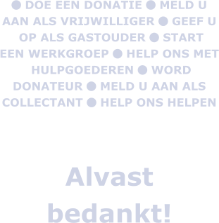  DOE EEN DONATIE  MELD U AAN ALS VRIJWILLIGER  GEEF U  OP ALS GASTOUDER  START EEN WERKGROEP  HELP ONS MET  HULPGOEDEREN  WORD DONATEUR  MELD U AAN ALS COLLECTANT  HELP ONS HELPEN    Alvast bedankt!